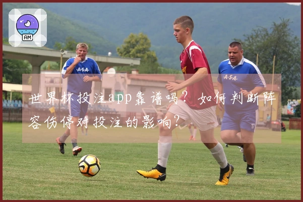 世界杯投注app靠谱吗？如何判断阵容伤停对投注的影响？