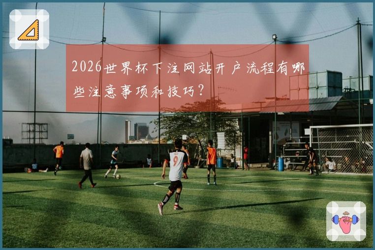 2026世界杯下注网站开户流程有哪些注意事项和技巧？