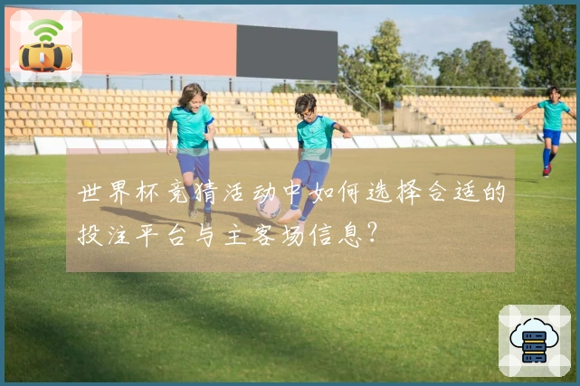 世界杯竞猜活动中如何选择合适的投注平台与主客场信息？